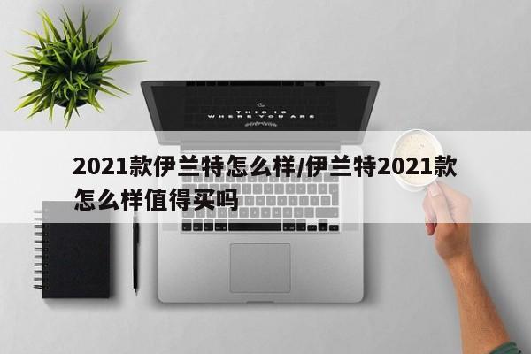 2021款伊兰特怎么样/伊兰特2021款怎么样值得买吗