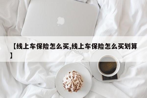【线上车保险怎么买,线上车保险怎么买划算】
