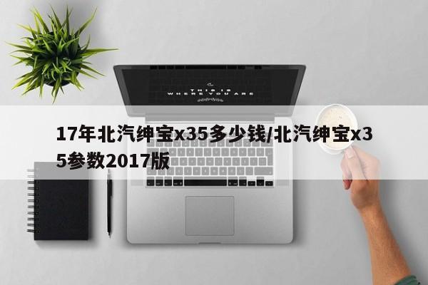 17年北汽绅宝x35多少钱/北汽绅宝x35参数2017版